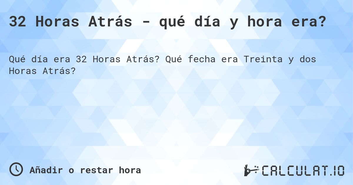 32 Horas Atrás - qué día y hora era?. Qué fecha era Treinta y dos Horas Atrás?