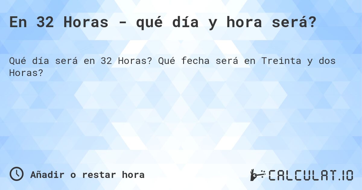 En 32 Horas - qué día y hora será?. Qué fecha será en Treinta y dos Horas?