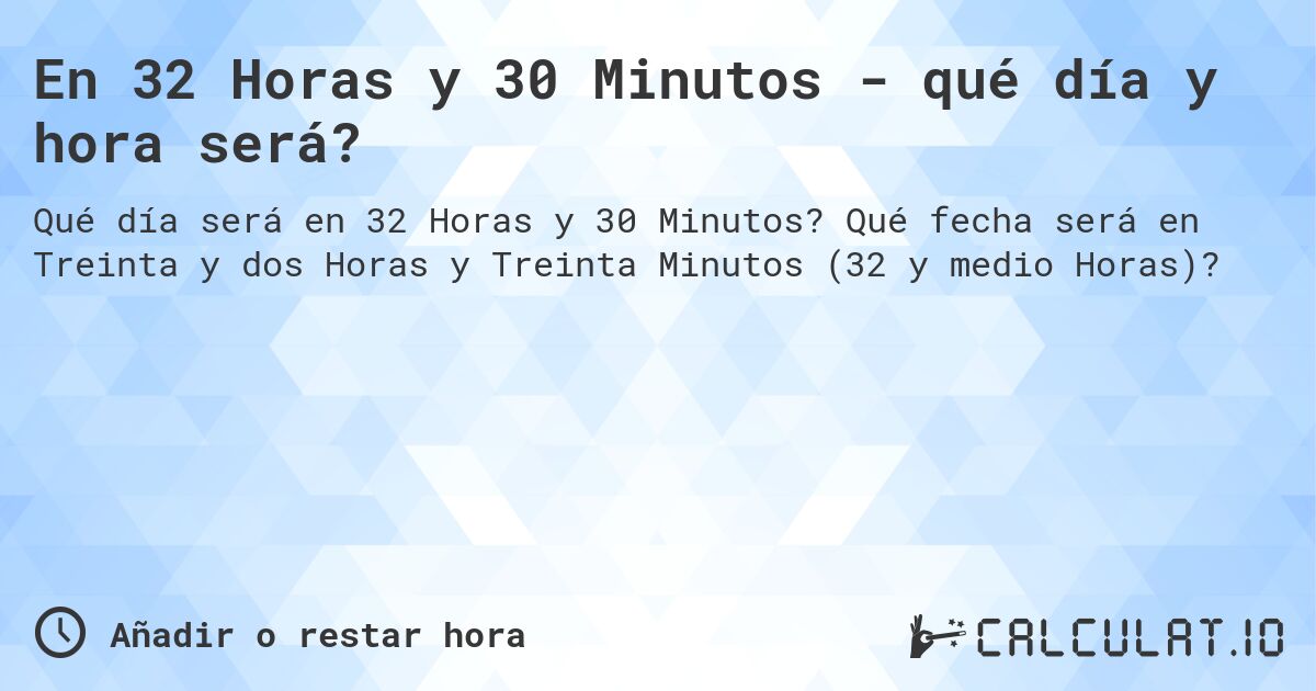 En 32 Horas y 30 Minutos - qué día y hora será?. Qué fecha será en Treinta y dos Horas y Treinta Minutos (32 y medio Horas)?
