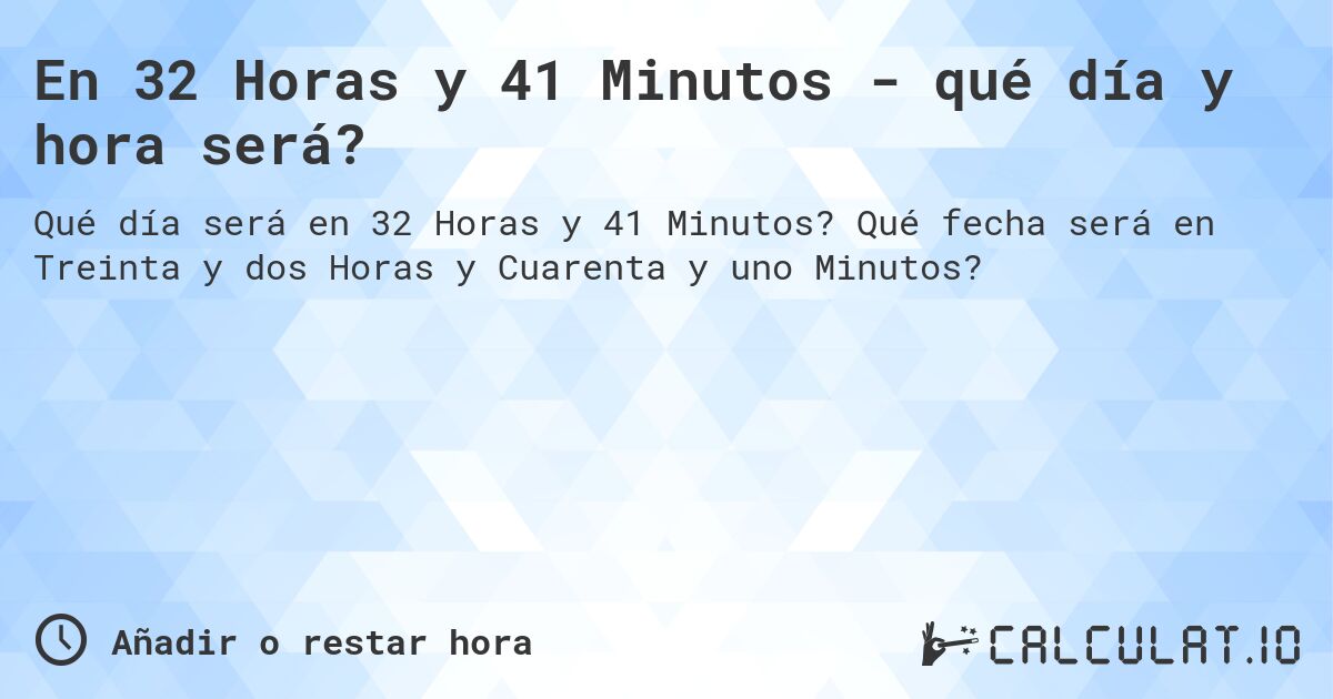 En 32 Horas y 41 Minutos - qué día y hora será?. Qué fecha será en Treinta y dos Horas y Cuarenta y uno Minutos?