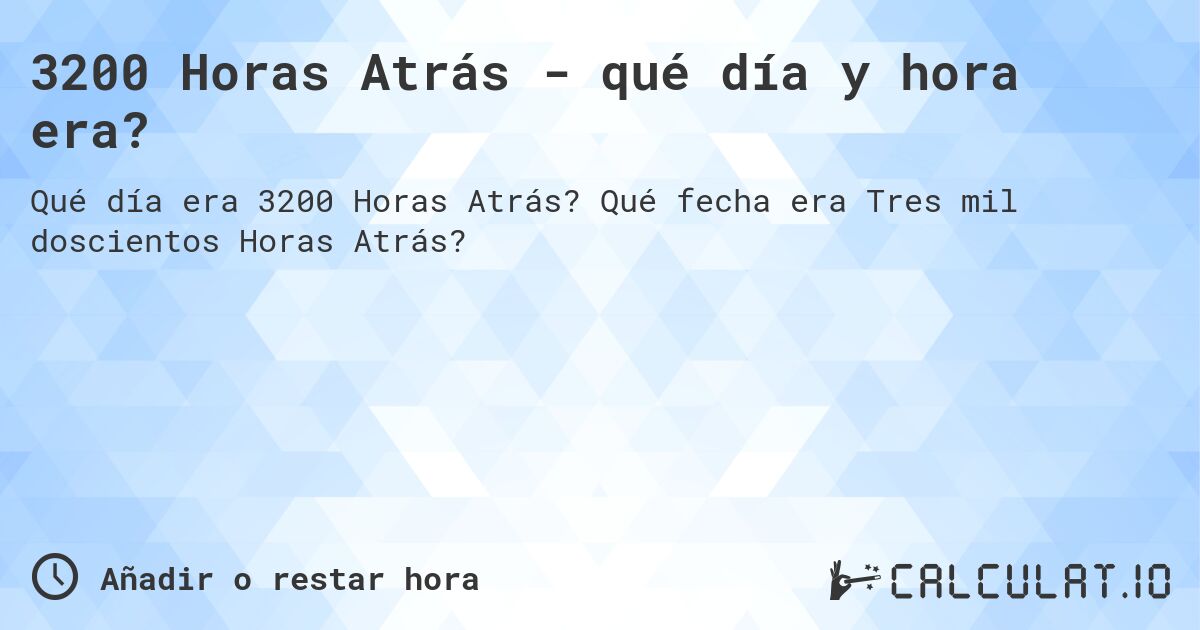 3200 Horas Atrás - qué día y hora era?. Qué fecha era Tres mil doscientos Horas Atrás?