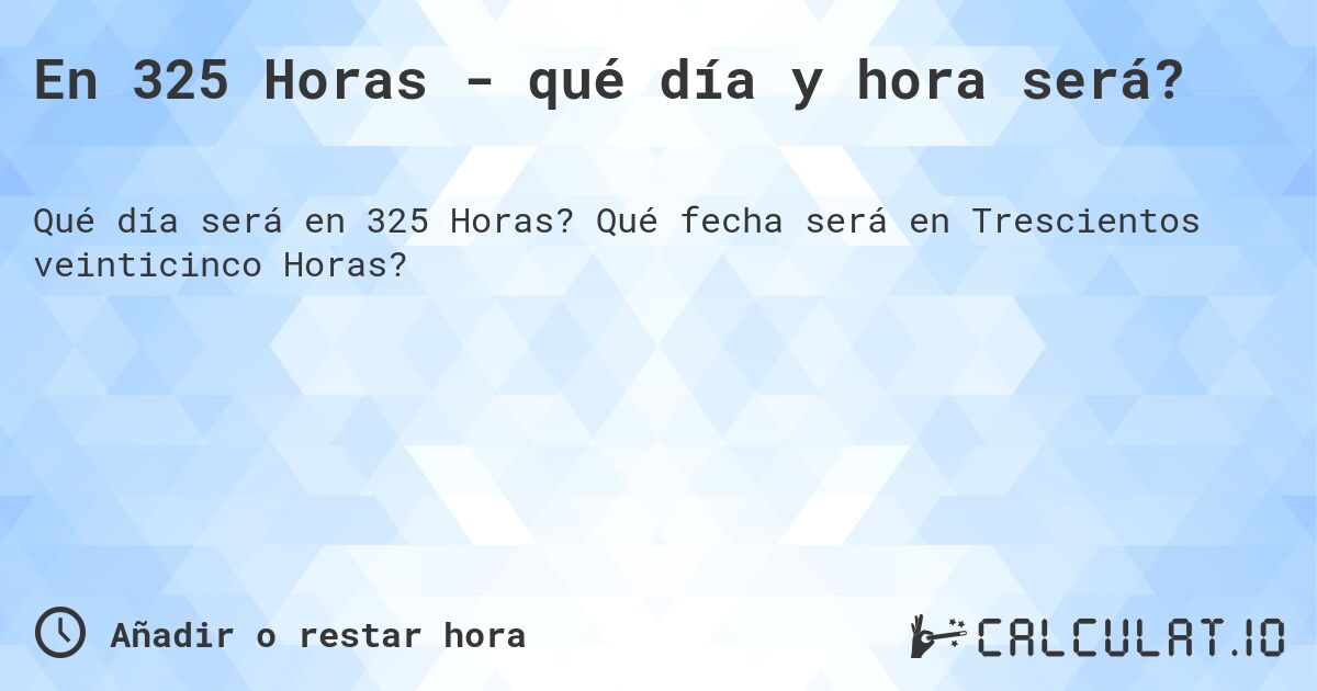 En 325 Horas - qué día y hora será?. Qué fecha será en Trescientos veinticinco Horas?