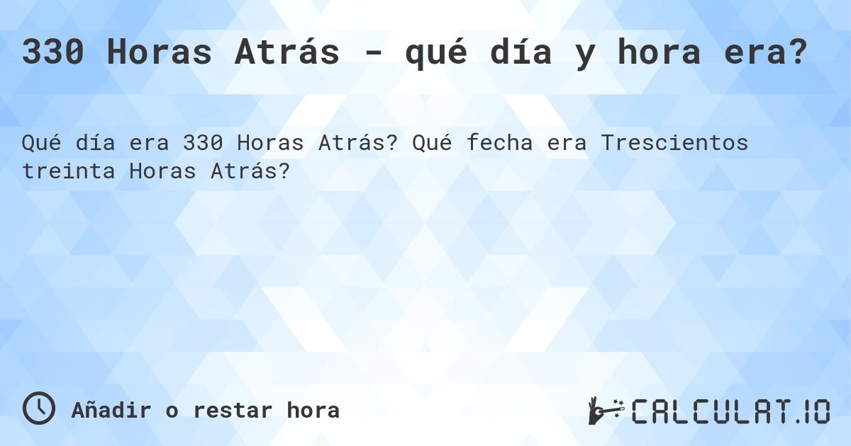 330 Horas Atrás - qué día y hora era?. Qué fecha era Trescientos treinta Horas Atrás?