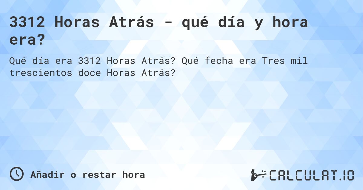 3312 Horas Atrás - qué día y hora era?. Qué fecha era Tres mil trescientos doce Horas Atrás?