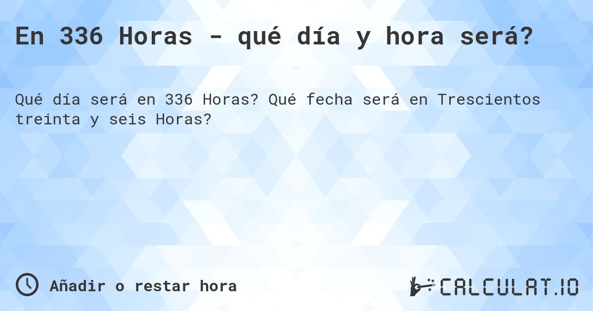 En 336 Horas - qué día y hora será?. Qué fecha será en Trescientos treinta y seis Horas?