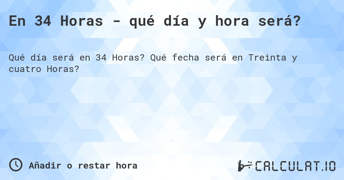 En 34 Horas - qué día y hora será?. Qué fecha será en Treinta y cuatro Horas?
