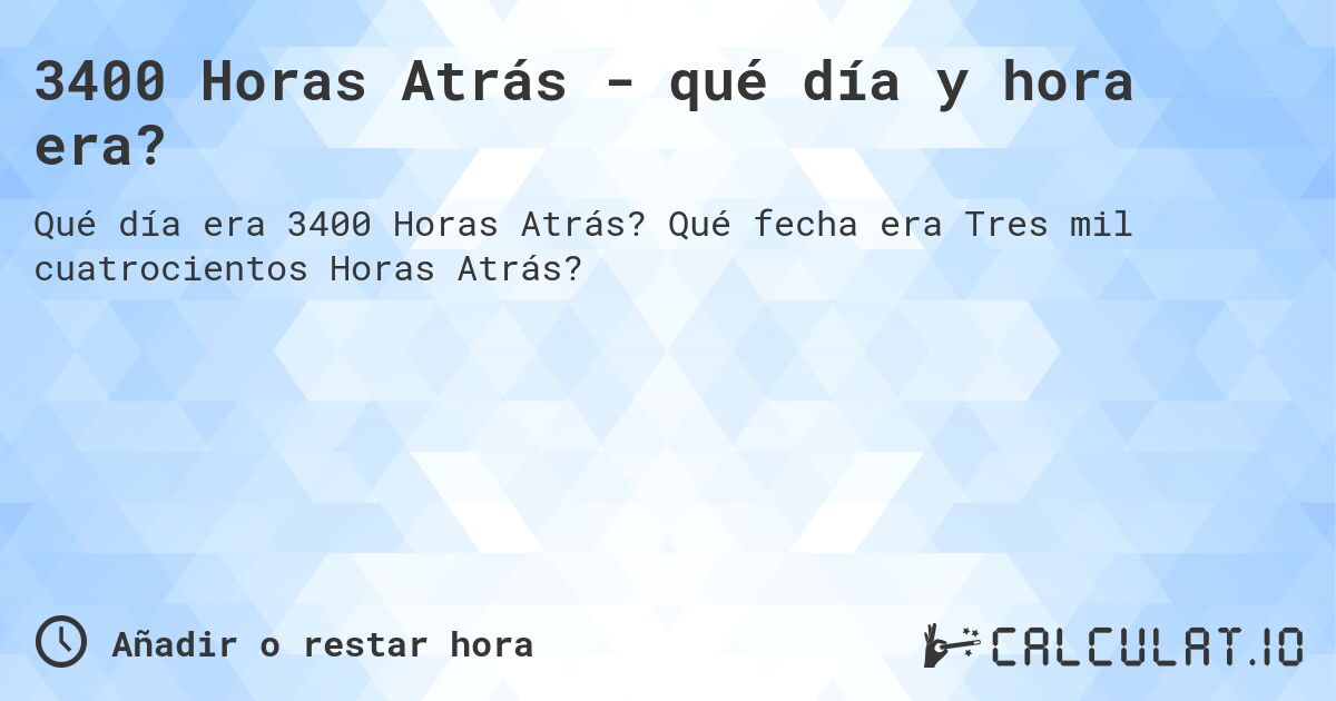 3400 Horas Atrás - qué día y hora era?. Qué fecha era Tres mil cuatrocientos Horas Atrás?