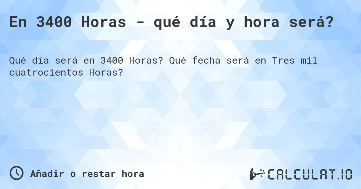 En 3400 Horas - qué día y hora será?. Qué fecha será en Tres mil cuatrocientos Horas?