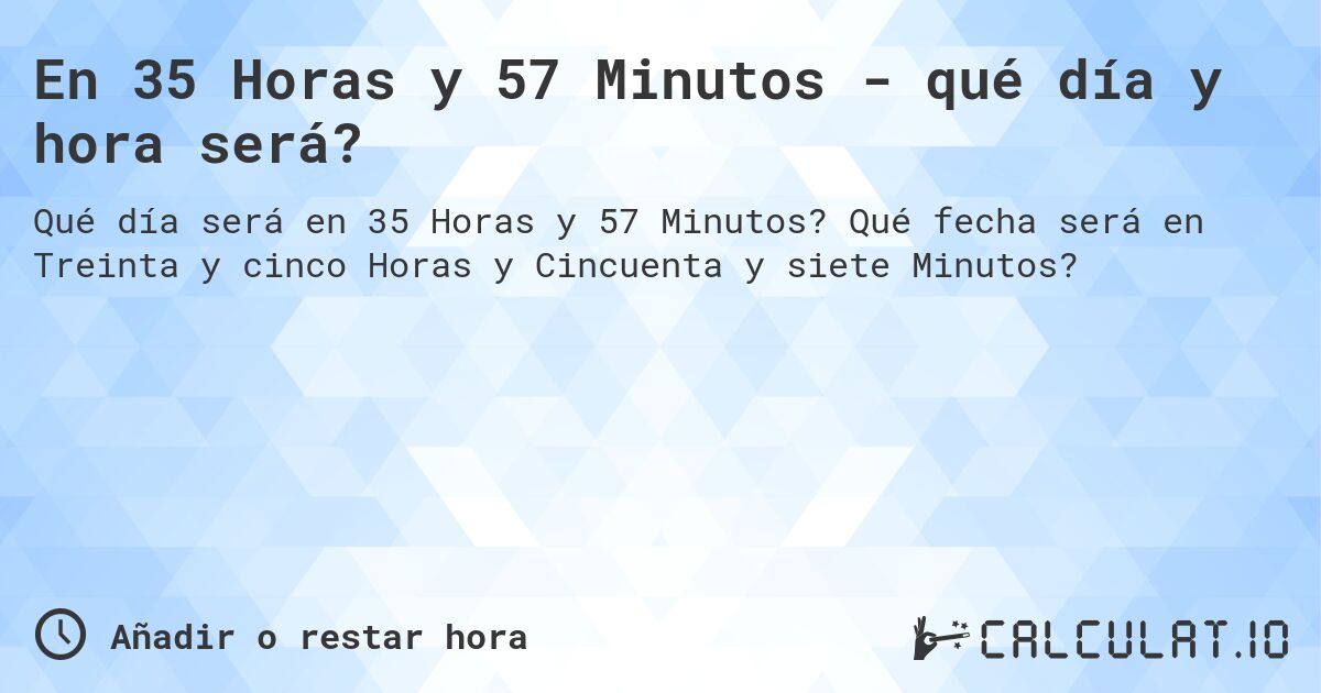 En 35 Horas y 57 Minutos - qué día y hora será?. Qué fecha será en Treinta y cinco Horas y Cincuenta y siete Minutos?