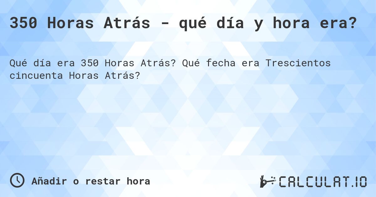 350 Horas Atrás - qué día y hora era?. Qué fecha era Trescientos cincuenta Horas Atrás?