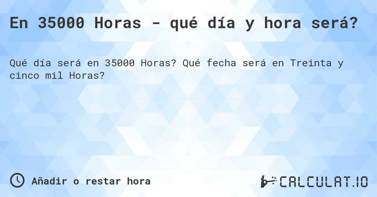 En 35000 Horas - qué día y hora será?. Qué fecha será en Treinta y cinco mil Horas?