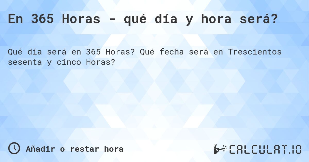 En 365 Horas - qué día y hora será?. Qué fecha será en Trescientos sesenta y cinco Horas?