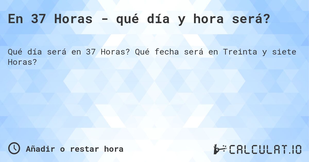 En 37 Horas - qué día y hora será?. Qué fecha será en Treinta y siete Horas?
