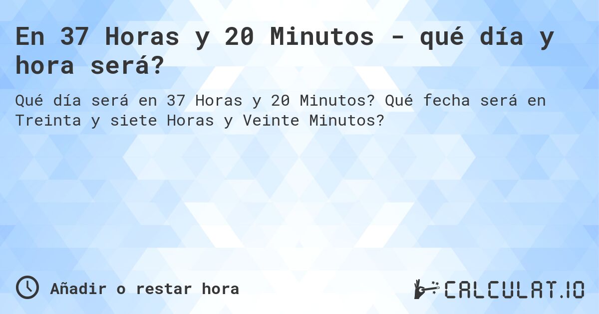En 37 Horas y 20 Minutos - qué día y hora será?. Qué fecha será en Treinta y siete Horas y Veinte Minutos?