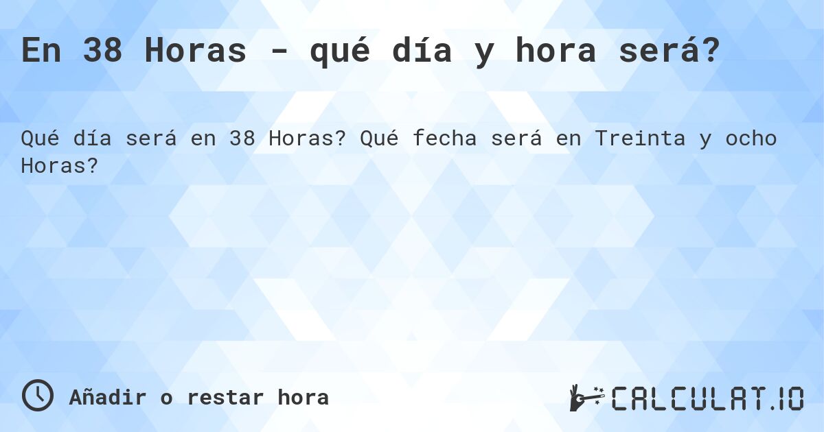 En 38 Horas - qué día y hora será?. Qué fecha será en Treinta y ocho Horas?