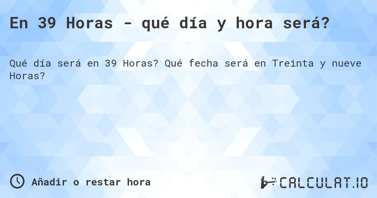 En 39 Horas - qué día y hora será?. Qué fecha será en Treinta y nueve Horas?