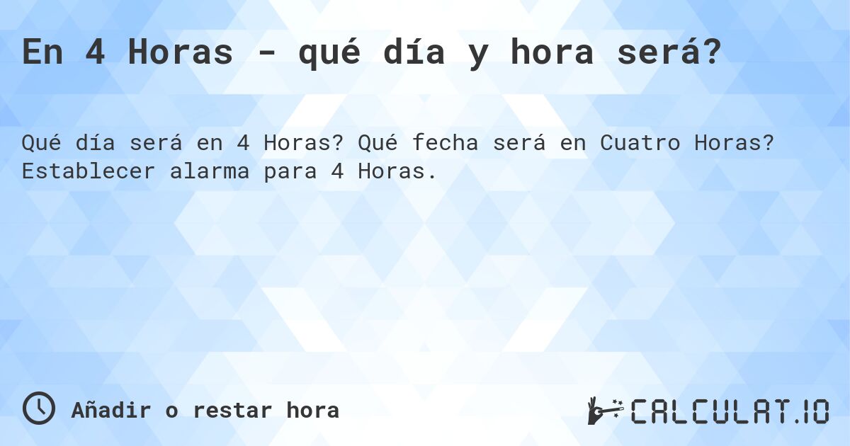 En 4 Horas - qué día y hora será?. Qué fecha será en Cuatro Horas? Establecer alarma para 4 Horas.
