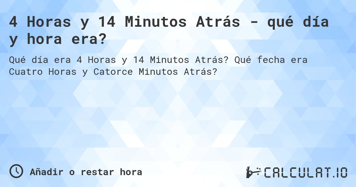 4 Horas y 14 Minutos Atrás - qué día y hora era?. Qué fecha era Cuatro Horas y Catorce Minutos Atrás?