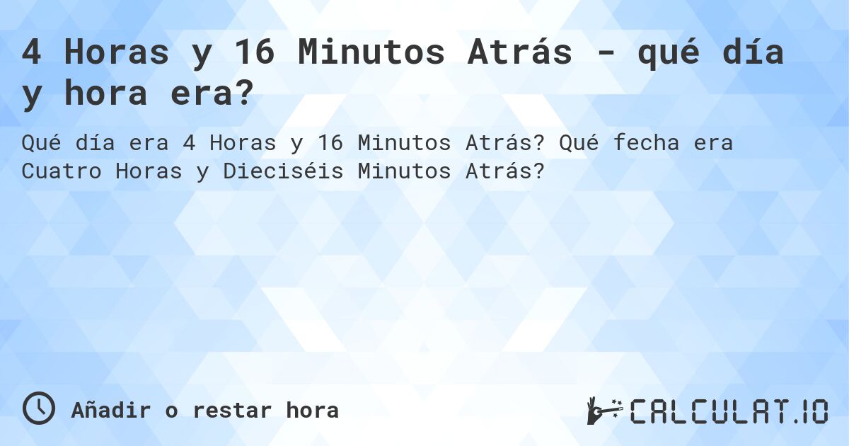 4 Horas y 16 Minutos Atrás - qué día y hora era?. Qué fecha era Cuatro Horas y Dieciséis Minutos Atrás?