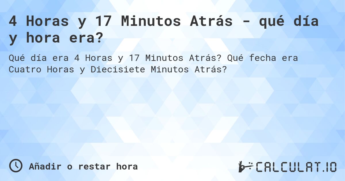 4 Horas y 17 Minutos Atrás - qué día y hora era?. Qué fecha era Cuatro Horas y Diecisiete Minutos Atrás?