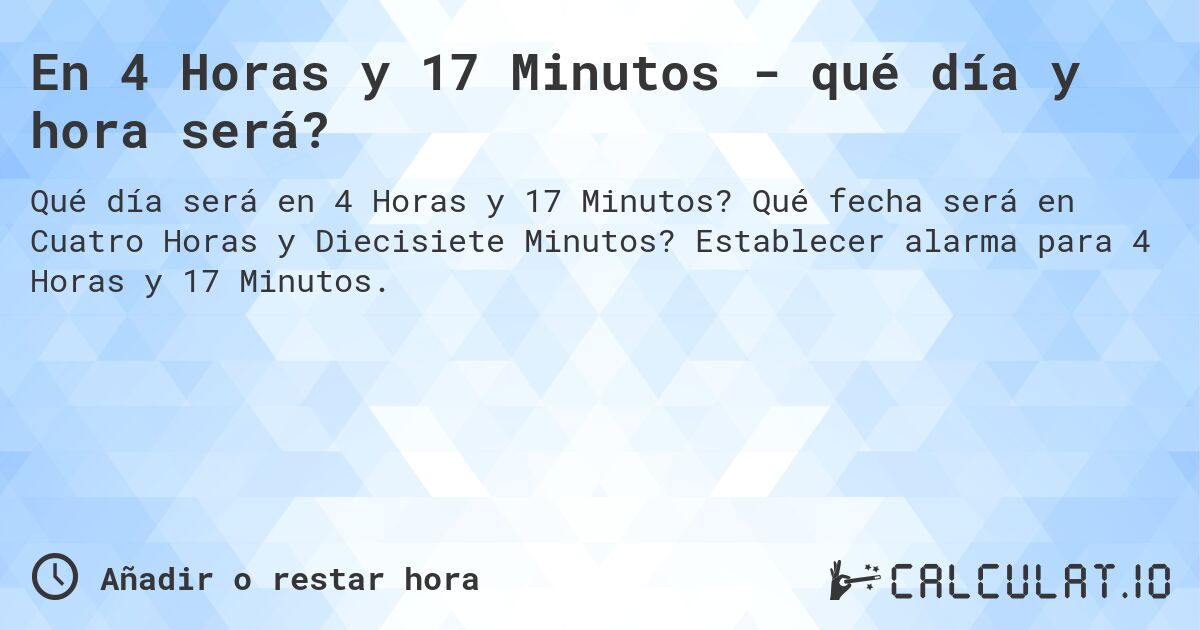 En 4 Horas y 17 Minutos - qué día y hora será?. Qué fecha será en Cuatro Horas y Diecisiete Minutos? Establecer alarma para 4 Horas y 17 Minutos.