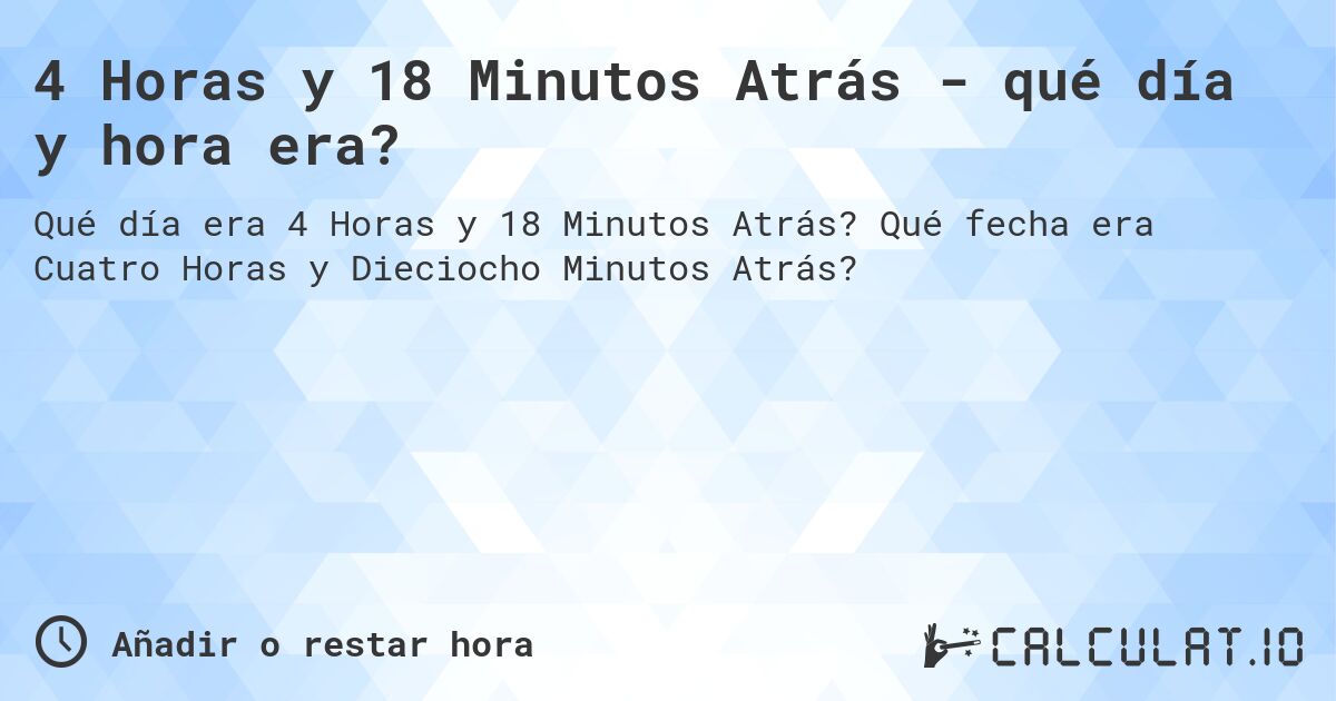 4 Horas y 18 Minutos Atrás - qué día y hora era?. Qué fecha era Cuatro Horas y Dieciocho Minutos Atrás?