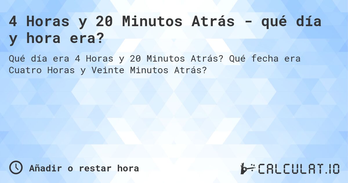 4 Horas y 20 Minutos Atrás - qué día y hora era?. Qué fecha era Cuatro Horas y Veinte Minutos Atrás?