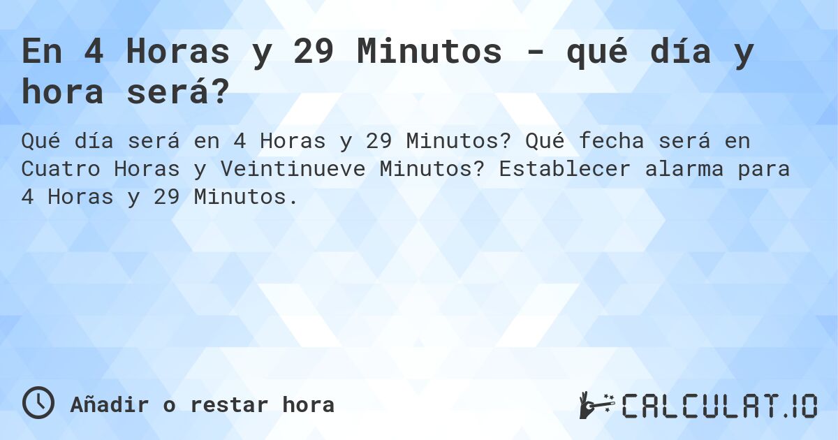 En 4 Horas y 29 Minutos - qué día y hora será?. Qué fecha será en Cuatro Horas y Veintinueve Minutos? Establecer alarma para 4 Horas y 29 Minutos.