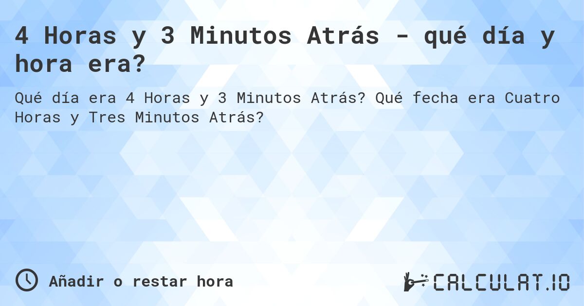 4 Horas y 3 Minutos Atrás - qué día y hora era?. Qué fecha era Cuatro Horas y Tres Minutos Atrás?