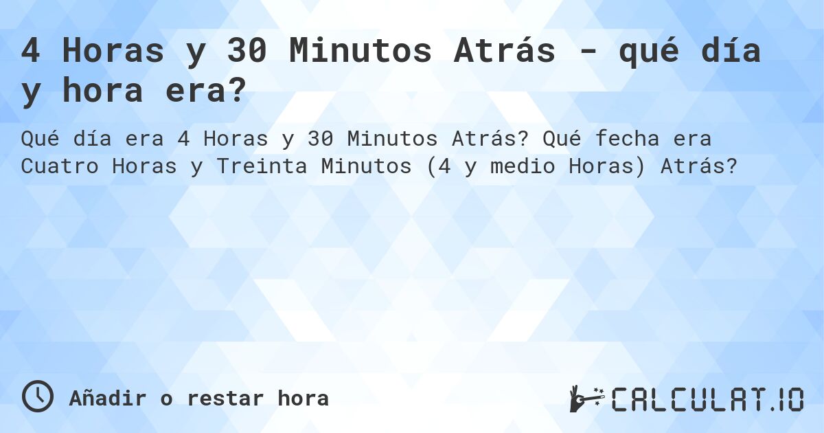 4 Horas y 30 Minutos Atrás - qué día y hora era?. Qué fecha era Cuatro Horas y Treinta Minutos (4 y medio Horas) Atrás?