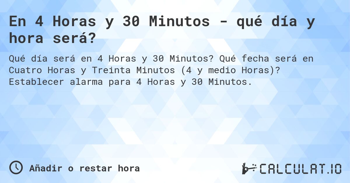En 4 Horas y 30 Minutos - qué día y hora será?. Qué fecha será en Cuatro Horas y Treinta Minutos (4 y medio Horas)? Establecer alarma para 4 Horas y 30 Minutos.