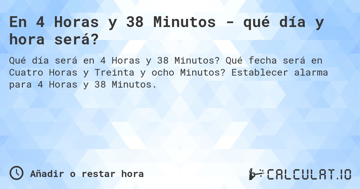 En 4 Horas y 38 Minutos - qué día y hora será?. Qué fecha será en Cuatro Horas y Treinta y ocho Minutos? Establecer alarma para 4 Horas y 38 Minutos.