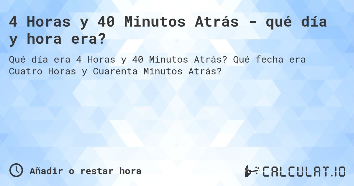 4 Horas y 40 Minutos Atrás - qué día y hora era?. Qué fecha era Cuatro Horas y Cuarenta Minutos Atrás?