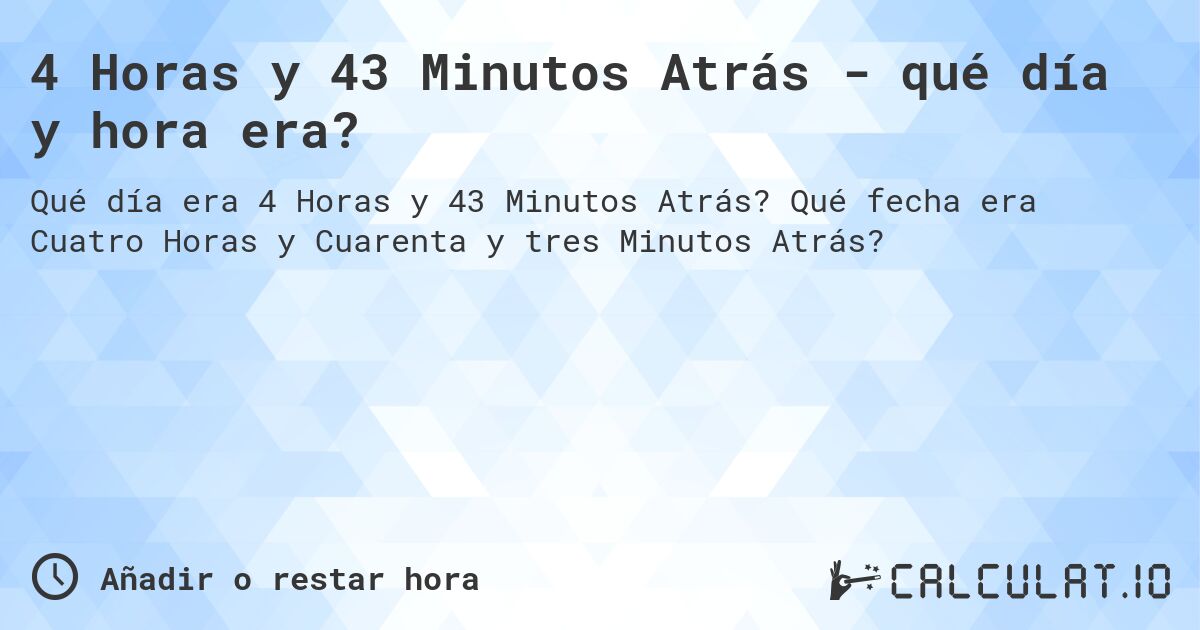 4 Horas y 43 Minutos Atrás - qué día y hora era?. Qué fecha era Cuatro Horas y Cuarenta y tres Minutos Atrás?