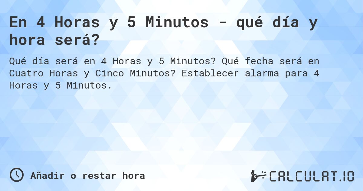 En 4 Horas y 5 Minutos - qué día y hora será?. Qué fecha será en Cuatro Horas y Cinco Minutos? Establecer alarma para 4 Horas y 5 Minutos.