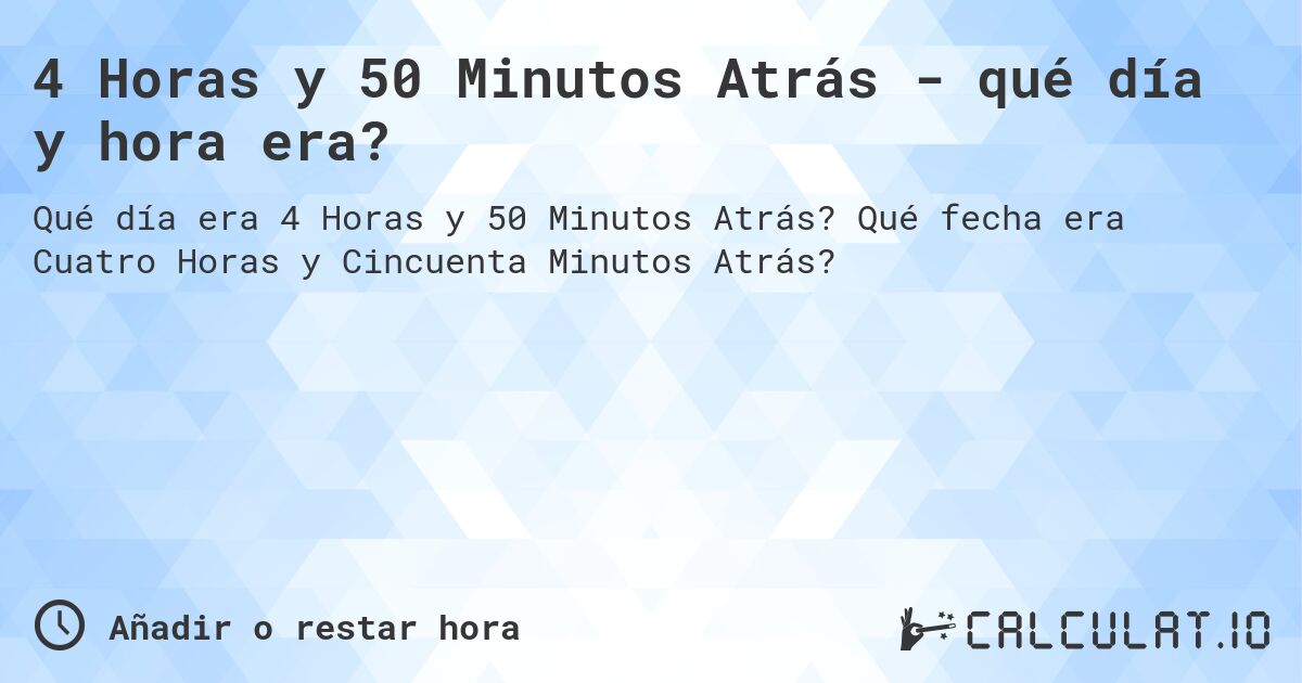 4 Horas y 50 Minutos Atrás - qué día y hora era?. Qué fecha era Cuatro Horas y Cincuenta Minutos Atrás?