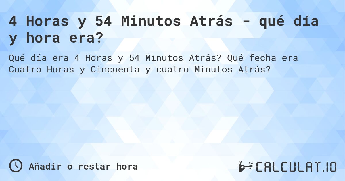4 Horas y 54 Minutos Atrás - qué día y hora era?. Qué fecha era Cuatro Horas y Cincuenta y cuatro Minutos Atrás?