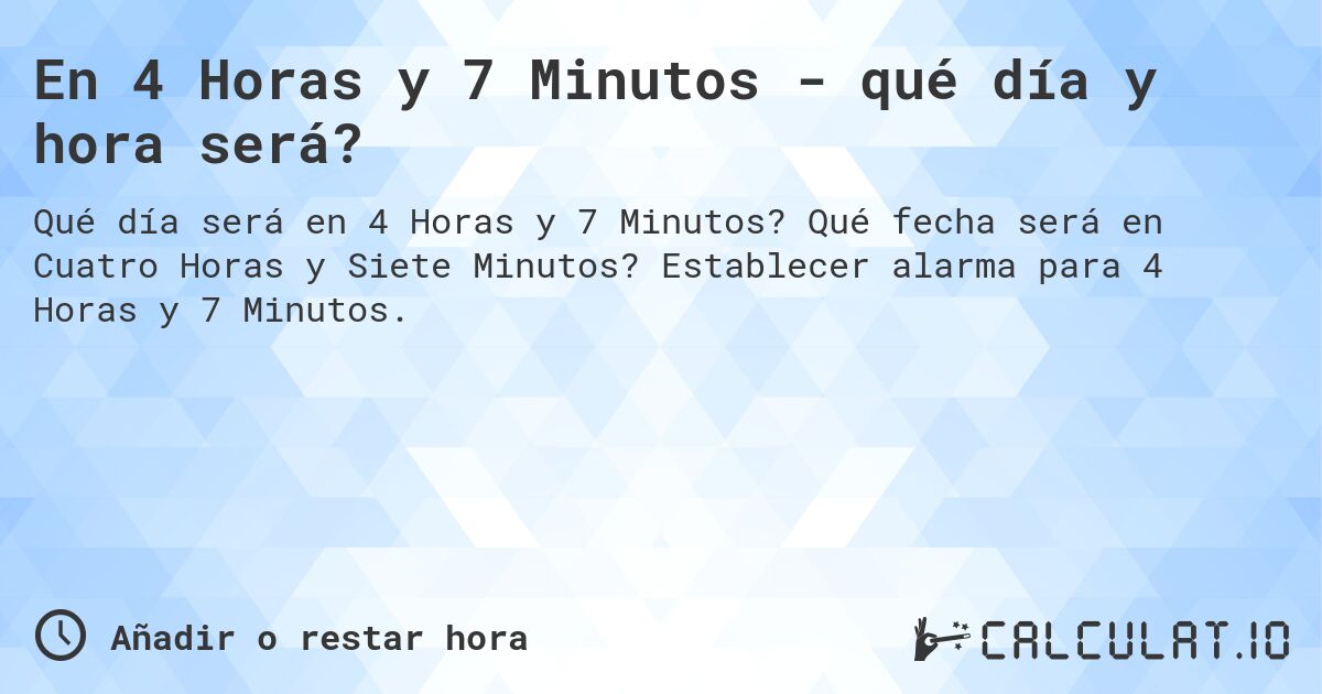 En 4 Horas y 7 Minutos - qué día y hora será?. Qué fecha será en Cuatro Horas y Siete Minutos? Establecer alarma para 4 Horas y 7 Minutos.
