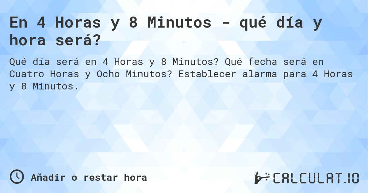 En 4 Horas y 8 Minutos - qué día y hora será?. Qué fecha será en Cuatro Horas y Ocho Minutos? Establecer alarma para 4 Horas y 8 Minutos.