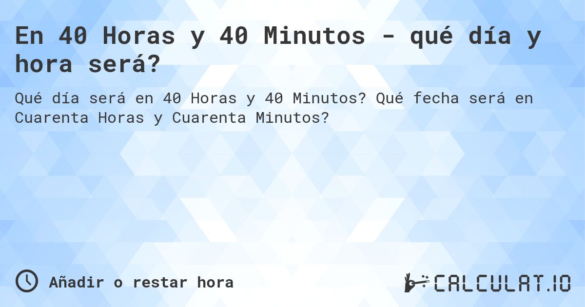 En 40 Horas y 40 Minutos - qué día y hora será?. Qué fecha será en Cuarenta Horas y Cuarenta Minutos?