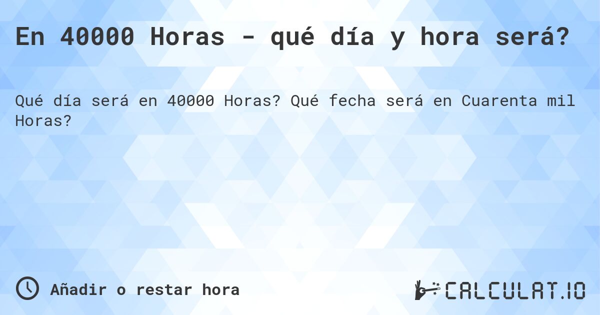 En 40000 Horas - qué día y hora será?. Qué fecha será en Cuarenta mil Horas?