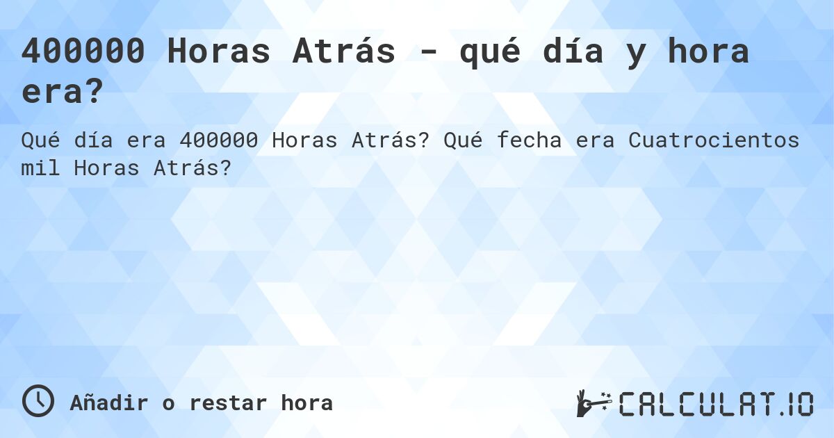 400000 Horas Atrás - qué día y hora era?. Qué fecha era Cuatrocientos mil Horas Atrás?