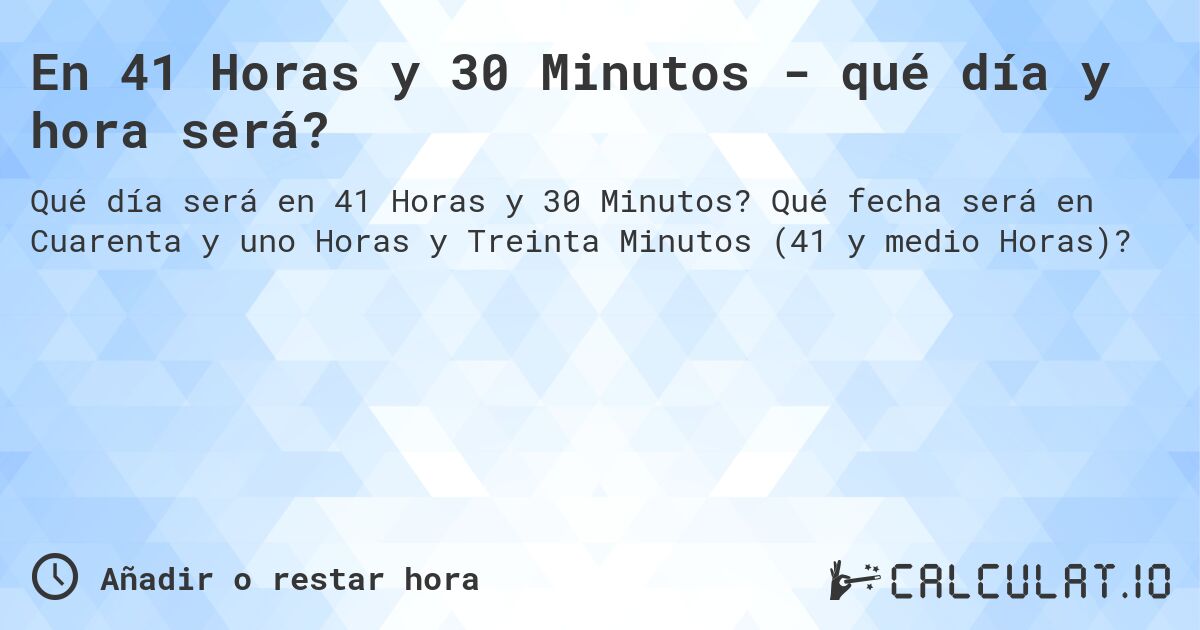 En 41 Horas y 30 Minutos - qué día y hora será?. Qué fecha será en Cuarenta y uno Horas y Treinta Minutos (41 y medio Horas)?