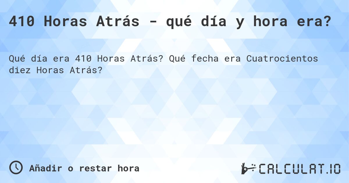 410 Horas Atrás - qué día y hora era?. Qué fecha era Cuatrocientos diez Horas Atrás?