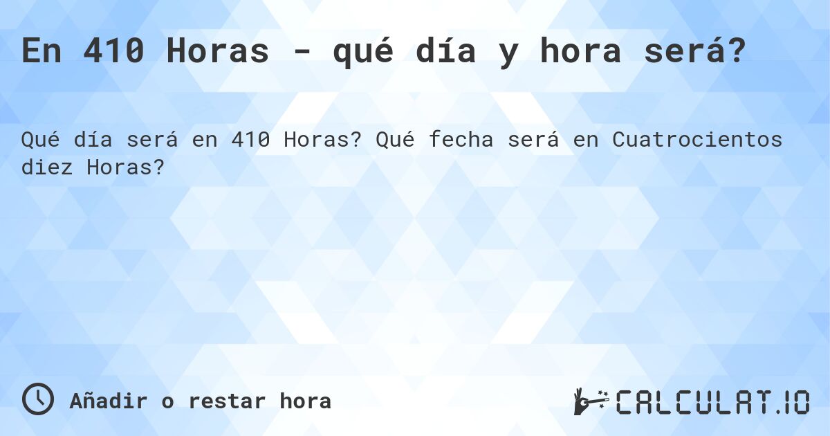 En 410 Horas - qué día y hora será?. Qué fecha será en Cuatrocientos diez Horas?