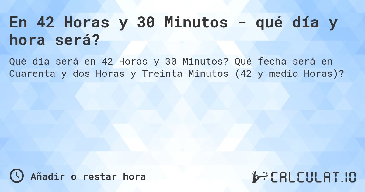 En 42 Horas y 30 Minutos - qué día y hora será?. Qué fecha será en Cuarenta y dos Horas y Treinta Minutos (42 y medio Horas)?
