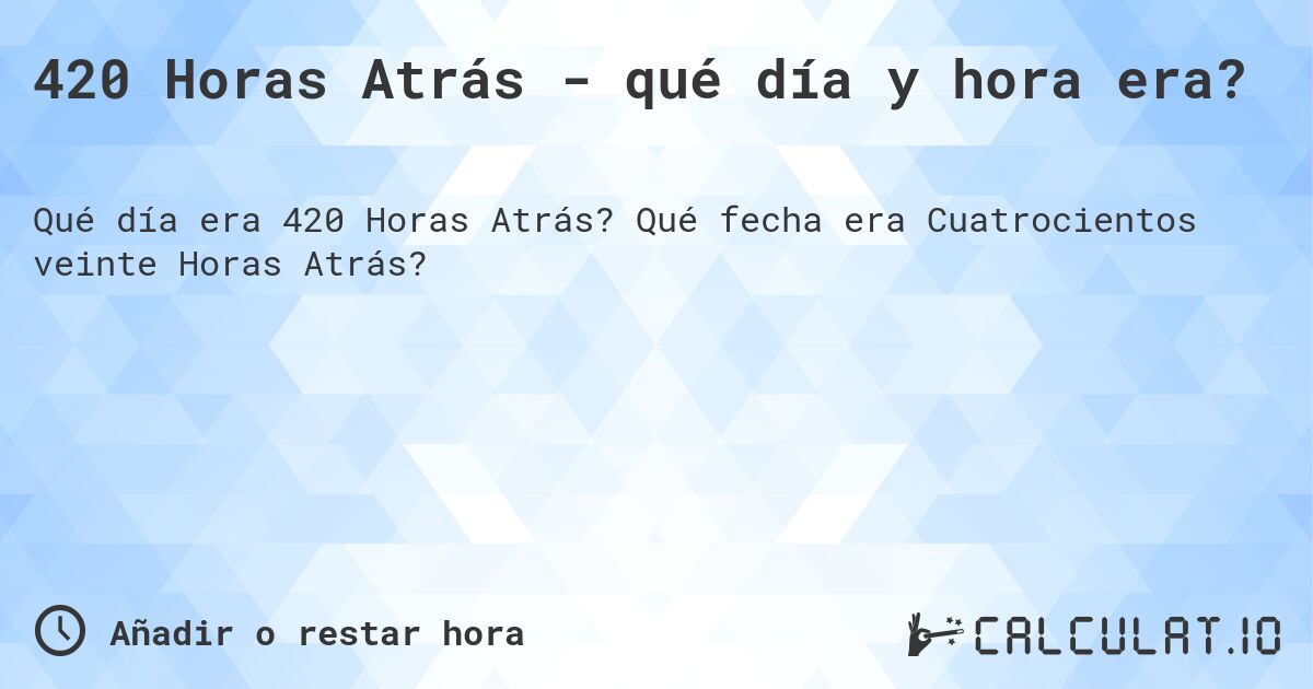 420 Horas Atrás - qué día y hora era?. Qué fecha era Cuatrocientos veinte Horas Atrás?