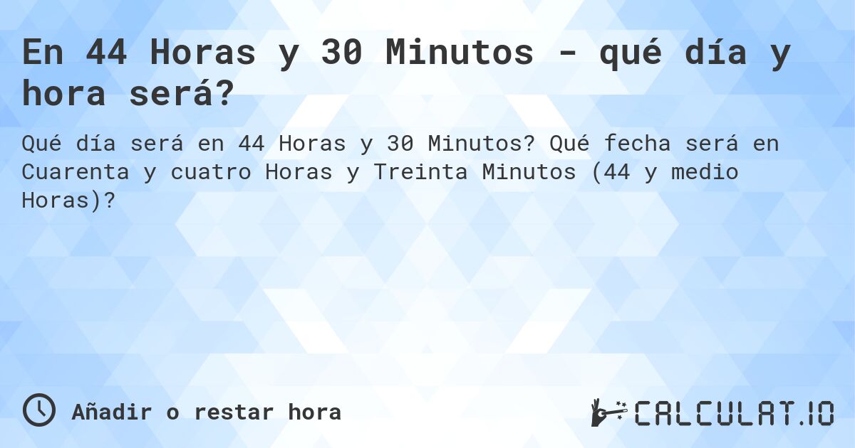 En 44 Horas y 30 Minutos - qué día y hora será?. Qué fecha será en Cuarenta y cuatro Horas y Treinta Minutos (44 y medio Horas)?