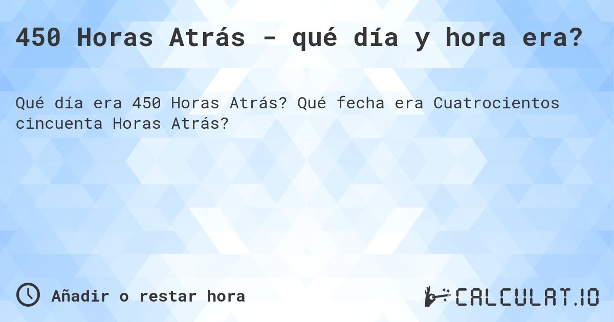 450 Horas Atrás - qué día y hora era?. Qué fecha era Cuatrocientos cincuenta Horas Atrás?