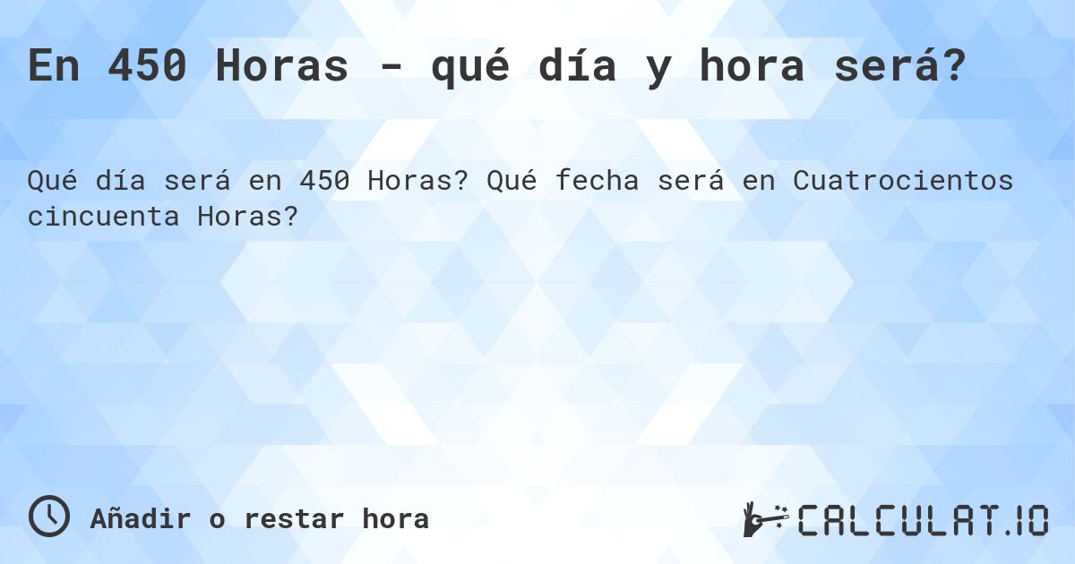 En 450 Horas - qué día y hora será?. Qué fecha será en Cuatrocientos cincuenta Horas?